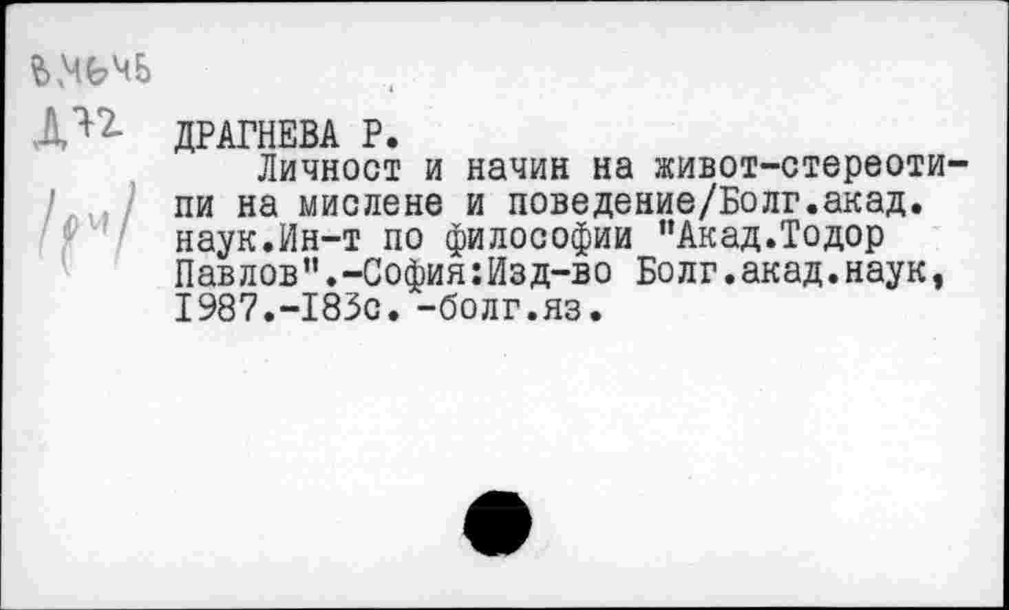 ﻿Д'*7- ДРАГНЕВА Р.
Личност и начин на живот-стереоти-/ ./ пи на мислене и поведение/Болг.акад.
наук.Ин-т по философии “Акад.Тодор Пав лов”.-София:Изд-во Бо лг.акад.наук, 1987.-183с. -болг.яз.